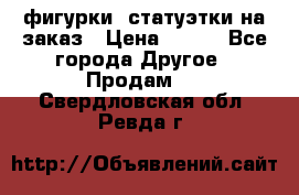 фигурки .статуэтки.на заказ › Цена ­ 250 - Все города Другое » Продам   . Свердловская обл.,Ревда г.